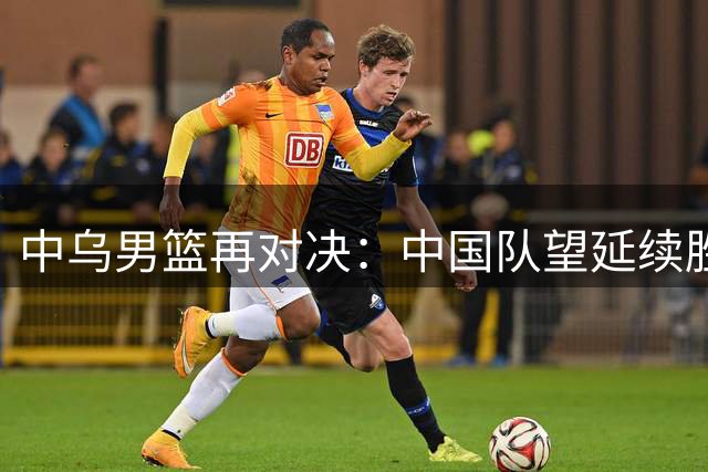 中乌男篮再对决：中国队望延续胜利势头