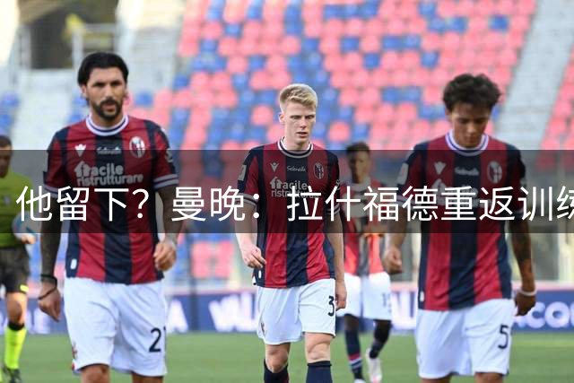 他留下？曼晚：拉什福德重返训练受到球迷热烈欢迎 高层都没想到