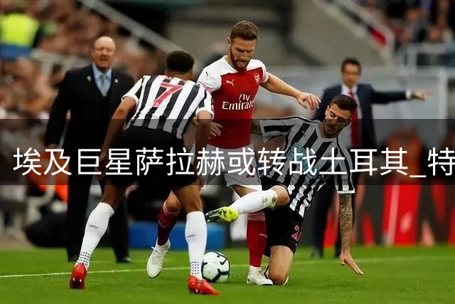 埃及巨星萨拉赫或转战土耳其 特拉布宗体育有望抢先签约
