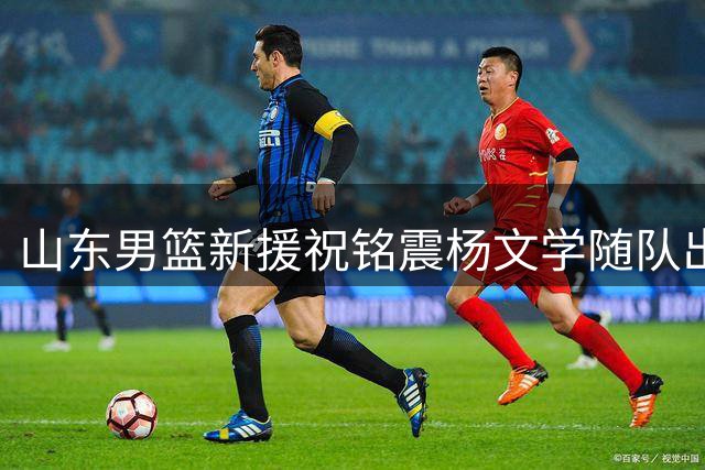 山东男篮新援祝铭震杨文学随队出征 东平热身赛或迎首秀