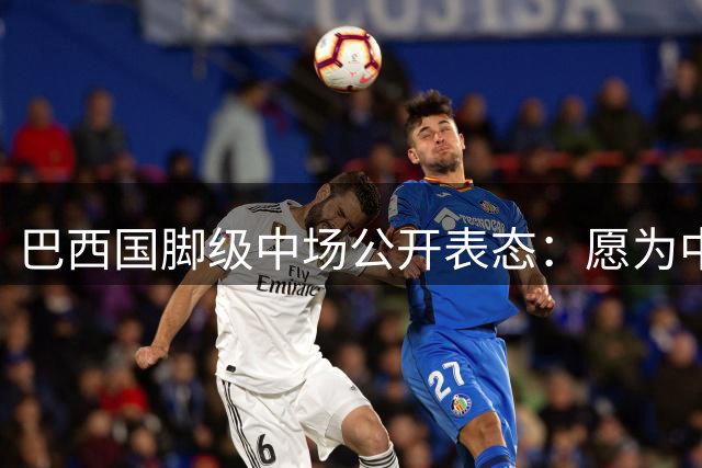 巴西国脚级中场公开表态：愿为中国足球归化效力