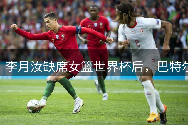 李月汝缺席女篮世界杯后，巴特尔罕见表态，一番话耐人寻味