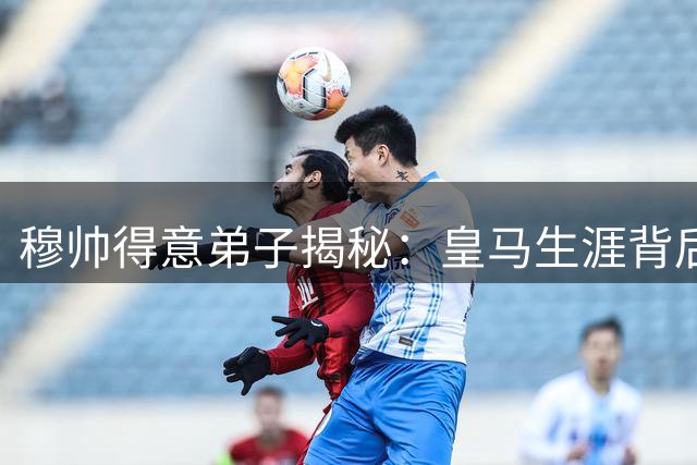 穆帅得意弟子揭秘：皇马生涯背后的人性化管理