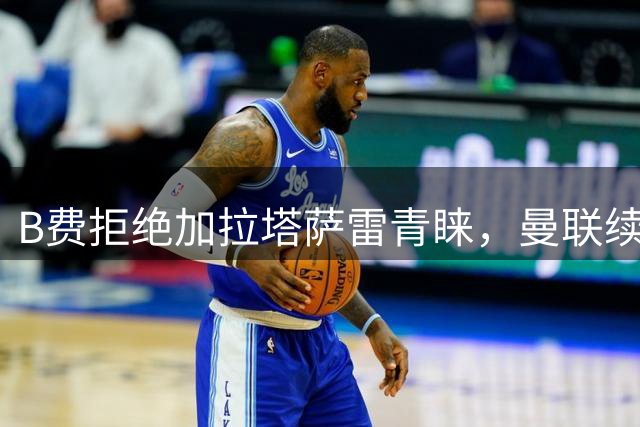 B费拒绝加拉塔萨雷青睐，曼联续约谈判持续进行
