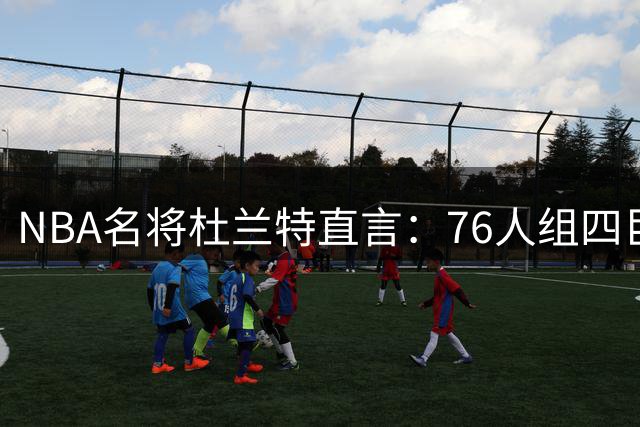 NBA名将杜兰特直言：76人组四巨头将改写联盟格局 詹皇五冠传奇有望创新纪录
